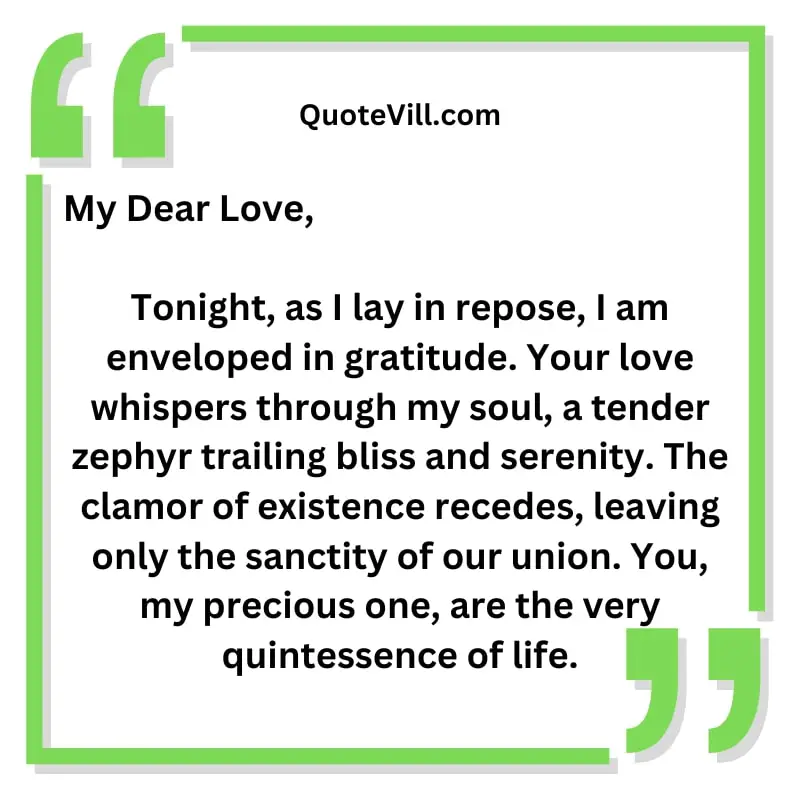 Tonight, as I lay in repose, I am enveloped in gratitude. Your love whispers through my soul, a tender zephyr trailing bliss and serenity. The clamor of existence recedes, leaving only the sanctity of our union. You, my precious one, are the very quintessence of life.