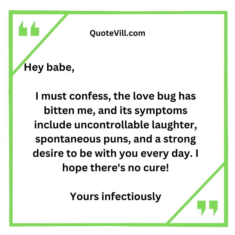 I must confess, the love bug has bitten me, and its symptoms include uncontrollable laughter, spontaneous puns, and a strong desire to be with you every day. I hope there's no cure!
