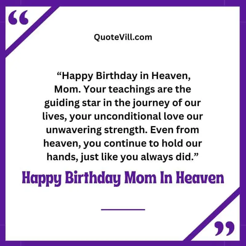 10. "Happy Birthday in Heaven, Mom. Your teachings are the guiding star in the journey of our lives, your unconditional love our unwavering strength. Even from heaven, you continue to hold our hands, just like you always did."